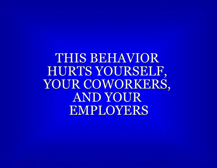 This Behavior Hurts Yourself, Your Coworkers, And Your Employers written in the style of a Jeopardy! card